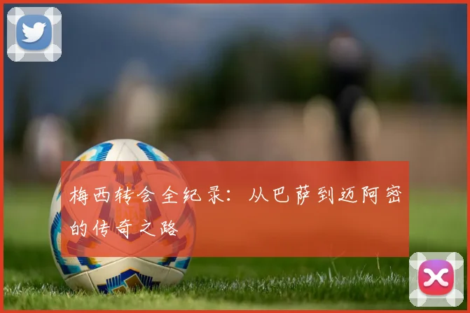 梅西转会全纪录：从巴萨到迈阿密的传奇之路