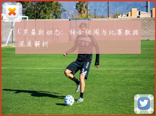 C罗最新动态：转会传闻与比赛数据深度解析