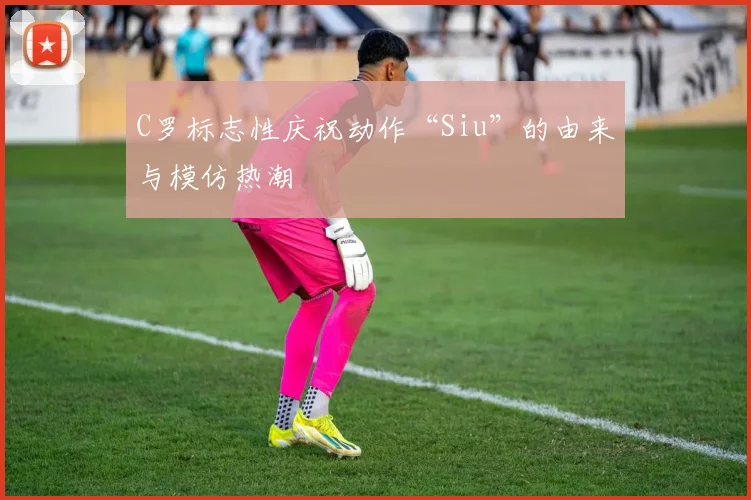 C罗标志性庆祝动作“Siu”的由来与模仿热潮