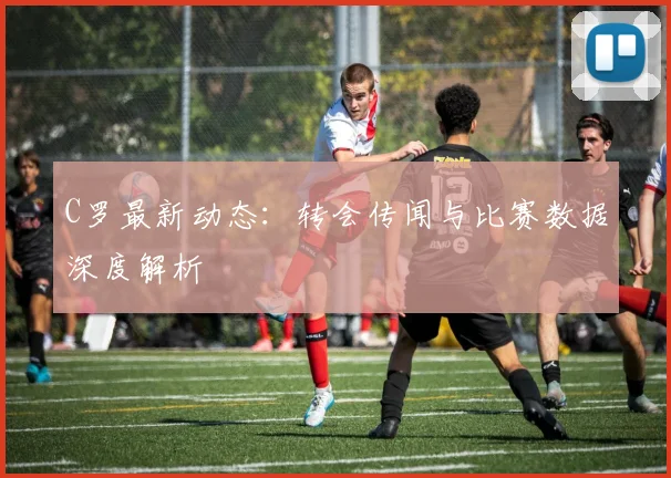 C罗最新动态：转会传闻与比赛数据深度解析