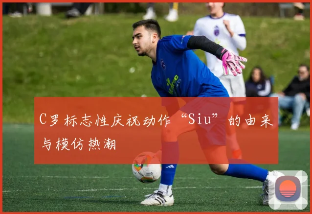 C罗标志性庆祝动作“Siu”的由来与模仿热潮