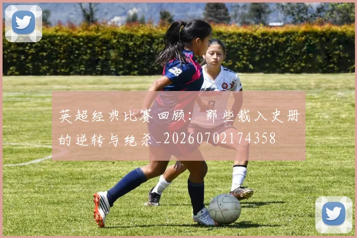 英超经典比赛回顾：那些载入史册的逆转与绝杀_20260702174358